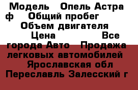  › Модель ­ Опель Астра ф  › Общий пробег ­ 347 000 › Объем двигателя ­ 1 400 › Цена ­ 130 000 - Все города Авто » Продажа легковых автомобилей   . Ярославская обл.,Переславль-Залесский г.